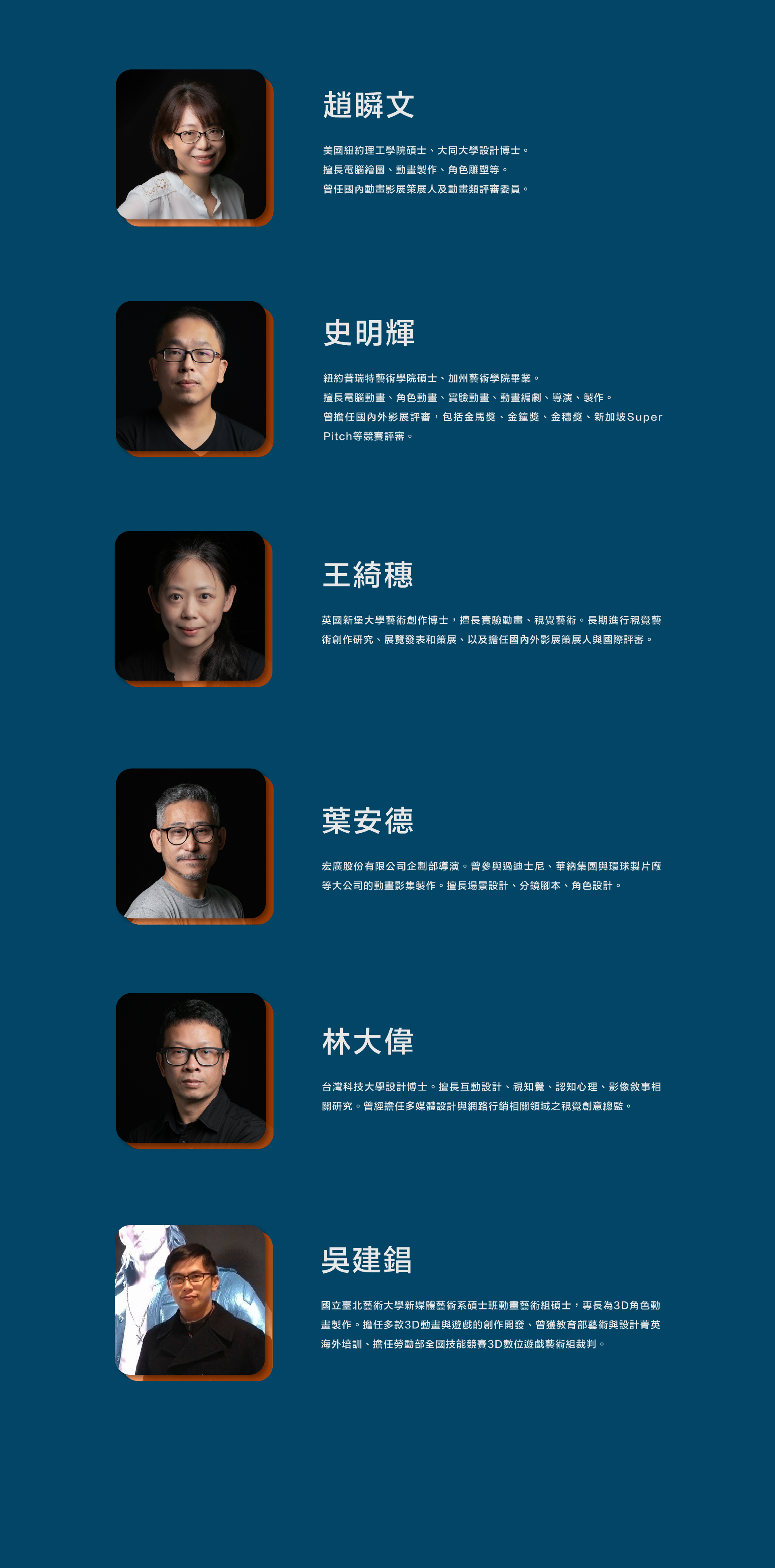 趙瞬文Joanne Chao/林大偉David Lin/史明輝Jack Shih/吳建錩Chien Chang Wu/王綺穗Wang Chi-Sui/葉安德Ander Yeh Joanne Chao holds a master's degree from the New York Institute of Technology in the United States and a Ph.D. in Design from Da-Tong University. She specializes in computer graphics, animation production, and character sculpting. Additionally, she has served as a curator for domestic animation film festivals, and a juror for several competitions. David Lin holds a Ph.D. in Industrial and Commercial Design in Design from the Taiwan University of Science and Technology. He specializes in interactive design, visual perception, cognition psychology, and visual storytelling-related research. He previously served as the Creative Director for visual innovation in the fields of multimedia design and online marketing. Jack Shih holds a master's degree from Pratt Institute in New York and graduated from the California Institute of the Arts. He excels in computer animation, character animation, experimental animation, animation writing, directing, and production; he serves as a jury member for various domestic and international film festivals, including the Golden Horse Awards, Golden Bell Awards, Golden Harvest Awards, and Singapore Super Pitch competition. Chien Chang Wu holds a master's in Animation Arts from the New Media Art Department at the National Taipei University of the Arts. His expertise lies in 3D character animation production. He has been involved in the creative development of various 3D animations and games. He has received training abroad as part of the Ministry of Education's elite program for arts and design and served as a judge for the 3D Digital Game Art category in the National Skills Competition organized by the Ministry of Labor. Wang Chi-Sui holds a Ph.D. from the University of Newcastle upon Tyne in the United Kingdom. Specializing in experimental animation and visual arts, she has actively pursued research and creative work in the field of visual arts. She has showcased her works in exhibitions and has also curated various exhibitions. Additionally, she has served as a curator for both domestic and international film festivals, as well as an international juror for several competitions. Ander Yeh was the director of the Planning Department at Hong Guang Co., Ltd. He has participated in the production of animated series for major companies such as Disney, Warner Bros., and Universal Studios. He excels in scene design, storyboard scripting, and character design.